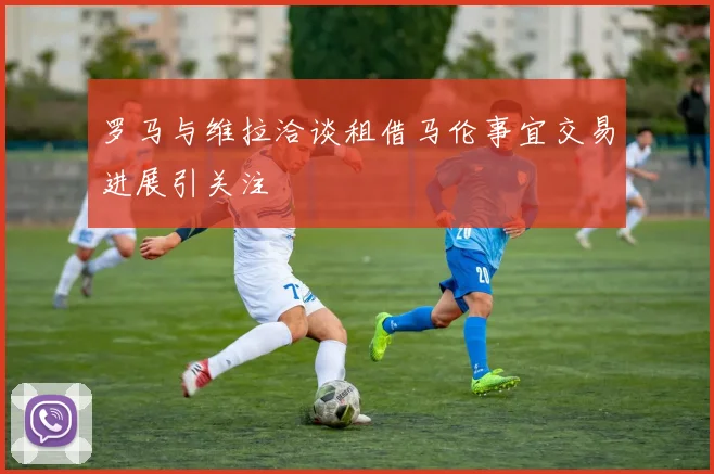 罗马与维拉洽谈租借马伦事宜交易进展引关注