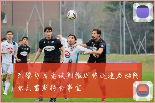 巴黎与马竞谈判推迟将迅速启动阿尔瓦雷斯转会事宜
