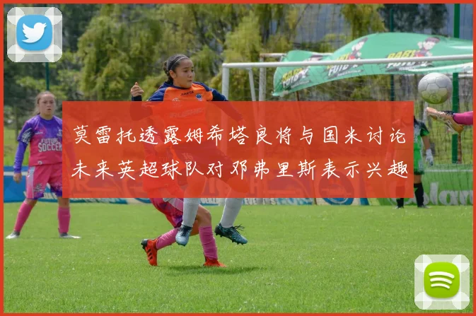 莫雷托透露姆希塔良将与国米讨论未来英超球队对邓弗里斯表示兴趣