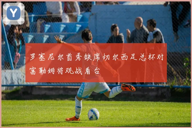 罗塞尼尔首秀缺席切尔西足总杯对富勒姆将观战看台