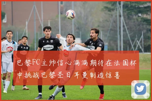 巴黎FC主帅信心满满期待在法国杯中挑战巴黎圣日耳曼制造惊喜