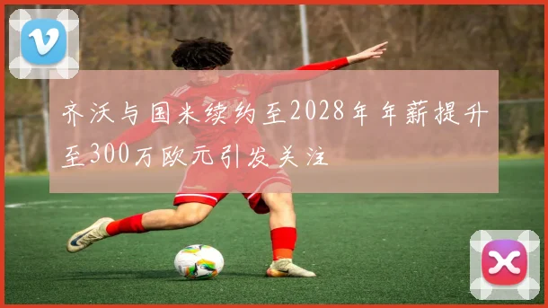 齐沃与国米续约至2028年年薪提升至300万欧元引发关注