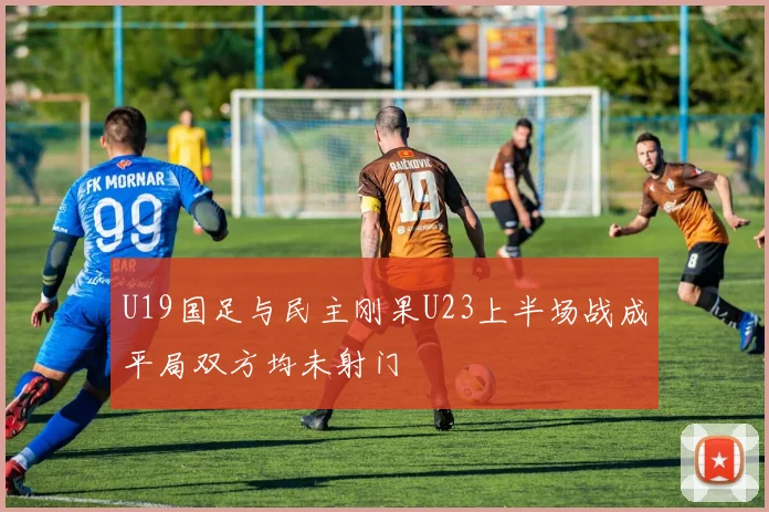 U19国足与民主刚果U23上半场战成平局双方均未射门