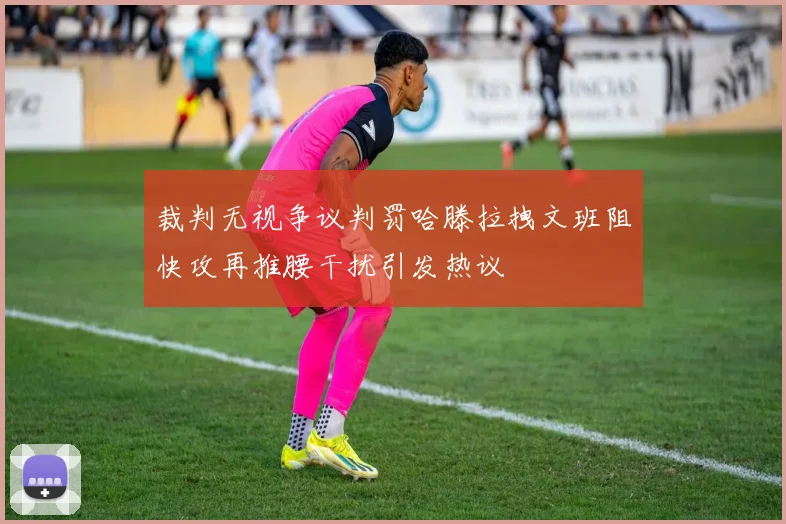 裁判无视争议判罚哈滕拉拽文班阻快攻再推腰干扰引发热议