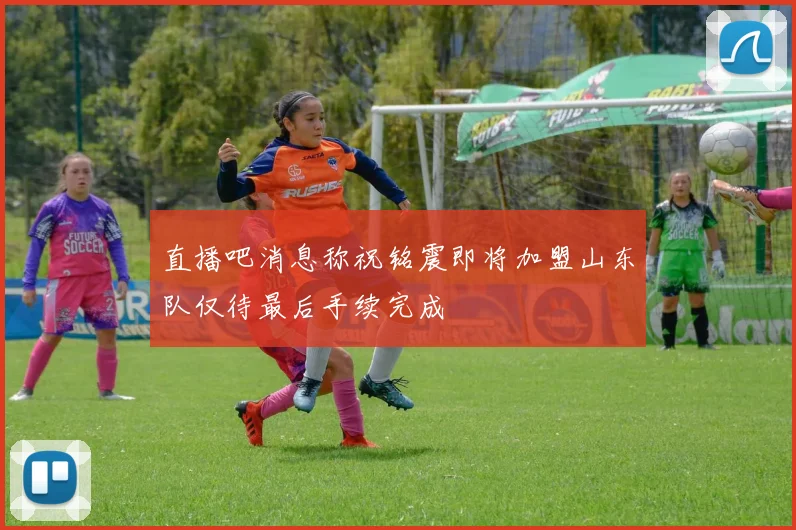 直播吧消息称祝铭震即将加盟山东队仅待最后手续完成