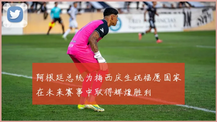 阿根廷总统为梅西庆生祝福愿国家在未来赛事中取得辉煌胜利