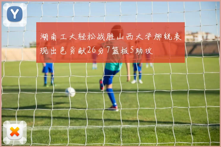湖南工大轻松战胜山西大学柳锐表现出色贡献26分7篮板5助攻