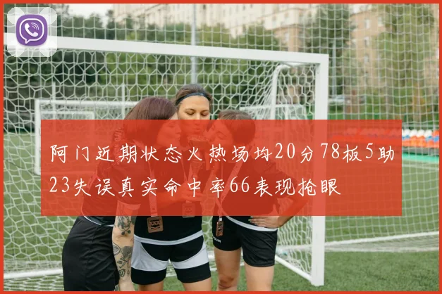 阿门近期状态火热场均20分78板5助23失误真实命中率66表现抢眼