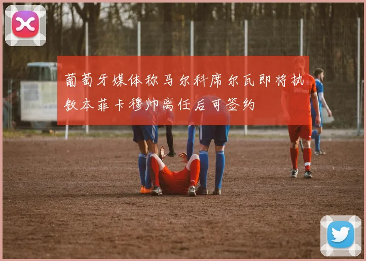 葡萄牙媒体称马尔科席尔瓦即将执教本菲卡穆帅离任后可签约