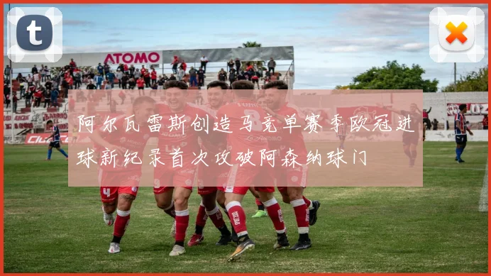 阿尔瓦雷斯创造马竞单赛季欧冠进球新纪录首次攻破阿森纳球门