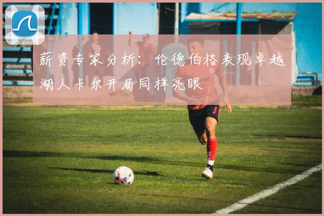 薪资专家分析：伦德伯格表现卓越湖人卡尔开局同样亮眼