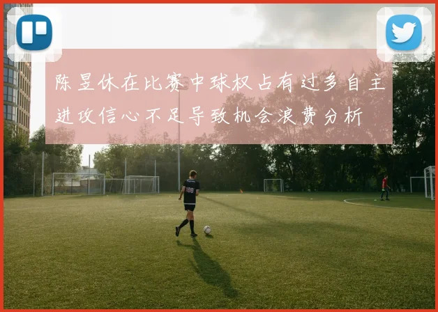 陈昱休在比赛中球权占有过多自主进攻信心不足导致机会浪费分析