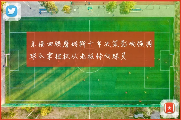 乐福回顾詹姆斯十年决策影响强调球队掌控权从老板转向球员