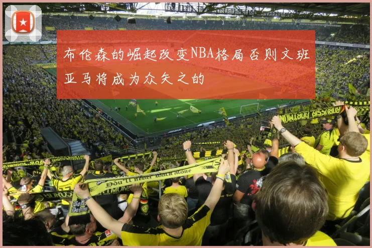 布伦森的崛起改变NBA格局否则文班亚马将成为众矢之的
