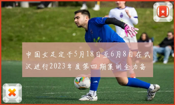 中国女足定于5月18日至6月8日在武汉进行2023年度第四期集训全力备战国际赛事