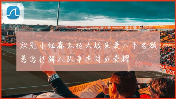 欧冠小组赛末轮大战来袭六个名额悬念待解八队争夺同分荣耀