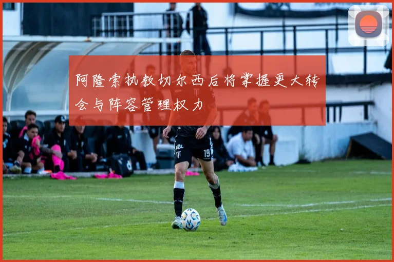 阿隆索执教切尔西后将掌握更大转会与阵容管理权力