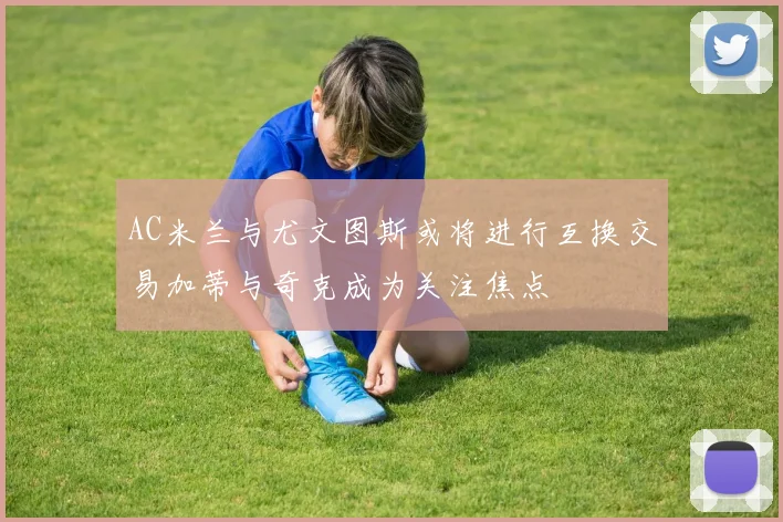 AC米兰与尤文图斯或将进行互换交易加蒂与奇克成为关注焦点