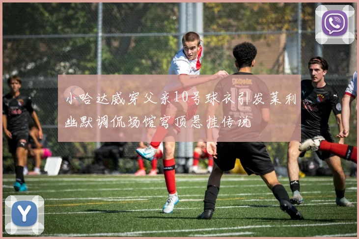 小哈达威穿父亲10号球衣引发莱利幽默调侃场馆穹顶悬挂传说
