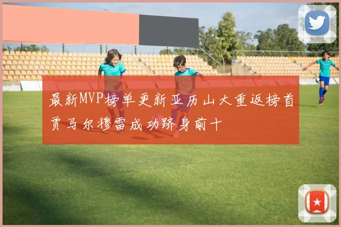 最新MVP榜单更新亚历山大重返榜首贾马尔穆雷成功跻身前十